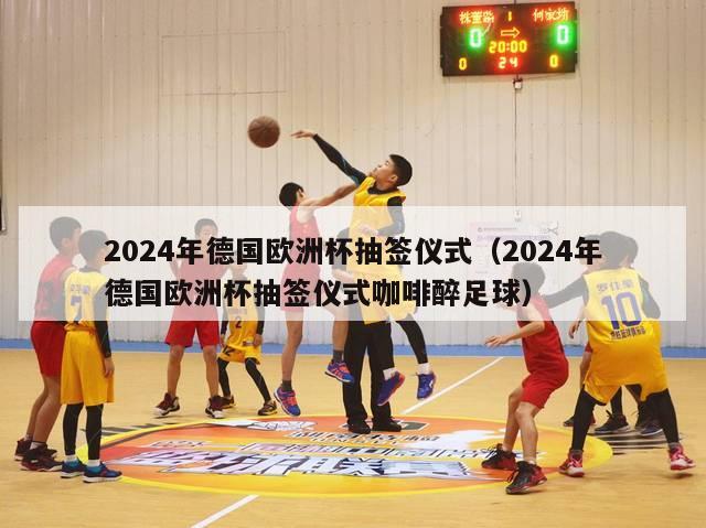 2024年德国欧洲杯抽签仪式（2024年德国欧洲杯抽签仪式咖啡醉足球）