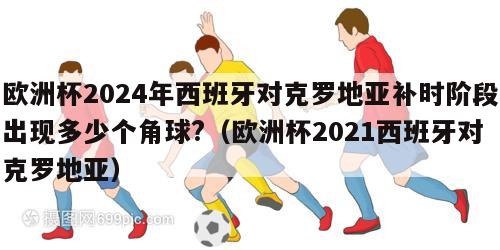 欧洲杯2024年西班牙对克罗地亚补时阶段出现多少个角球?（欧洲杯2021西班牙对克罗地亚）