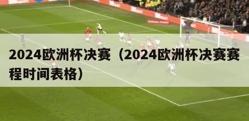2024欧洲杯决赛（2024欧洲杯决赛赛程时间表格）