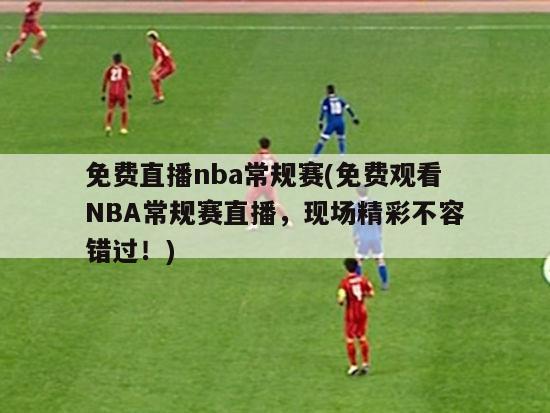 免费直播nba常规赛(免费观看NBA常规赛直播，现场精彩不容错过！)