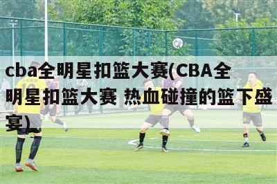 cba全明星扣篮大赛(CBA全明星扣篮大赛 热血碰撞的篮下盛宴)