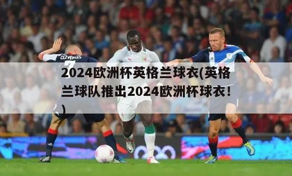 2024欧洲杯英格兰球衣(英格兰球队推出2024欧洲杯球衣！)